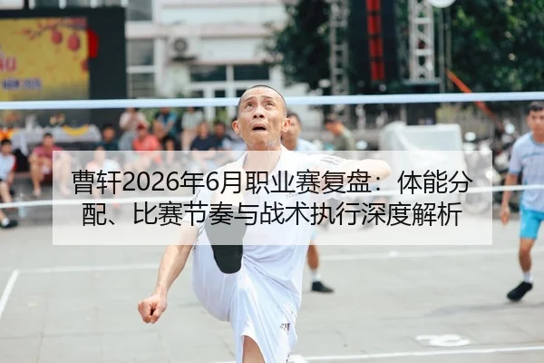 曹轩2026年6月职业赛复盘：体能分配、比赛节奏与战术执行深度解析
